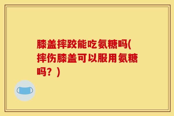 膝盖摔跤能吃氨糖吗(摔伤膝盖可以服用氨糖吗？)