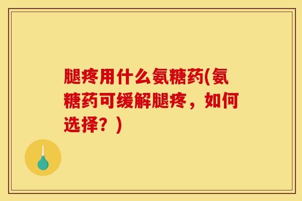 腿疼用什么氨糖药(氨糖药可缓解腿疼，如何选择？)