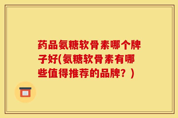 药品氨糖软骨素哪个牌子好(氨糖软骨素有哪些值得推荐的品牌？)