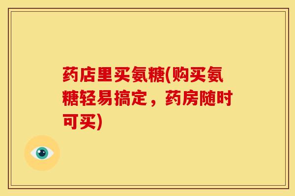 药店里买氨糖(购买氨糖轻易搞定，药房随时可买)
