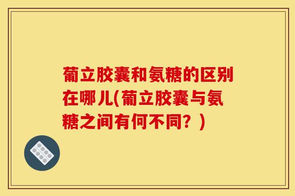 葡立胶囊和氨糖的区别在哪儿(葡立胶囊与氨糖之间有何不同？)