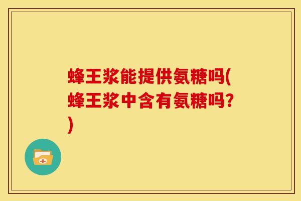 蜂王浆能提供氨糖吗(蜂王浆中含有氨糖吗？)