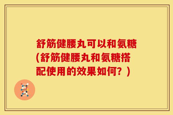 舒筋健腰丸可以和氨糖(舒筋健腰丸和氨糖搭配使用的效果如何？)