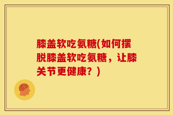 膝盖软吃氨糖(如何摆脱膝盖软吃氨糖，让膝关节更健康？)