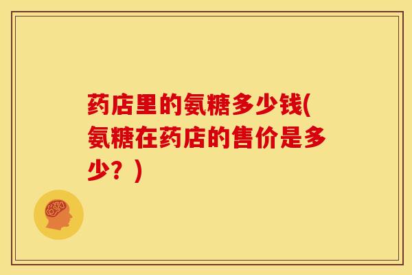 药店里的氨糖多少钱(氨糖在药店的售价是多少？)