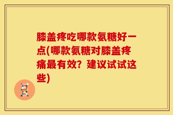 膝盖疼吃哪款氨糖好一点(哪款氨糖对膝盖疼痛最有效？建议试试这些)