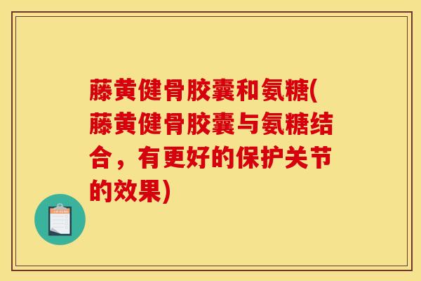 藤黄健骨胶囊和氨糖(藤黄健骨胶囊与氨糖结合，有更好的保护关节的效果)