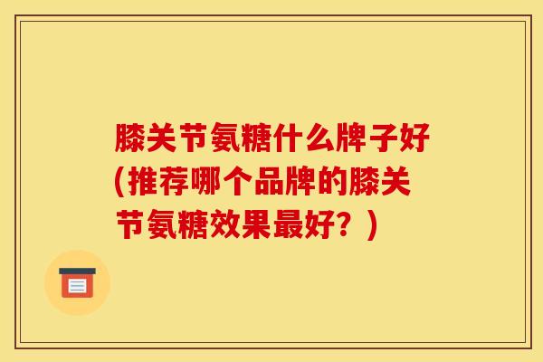 膝关节氨糖什么牌子好(推荐哪个品牌的膝关节氨糖效果最好？)