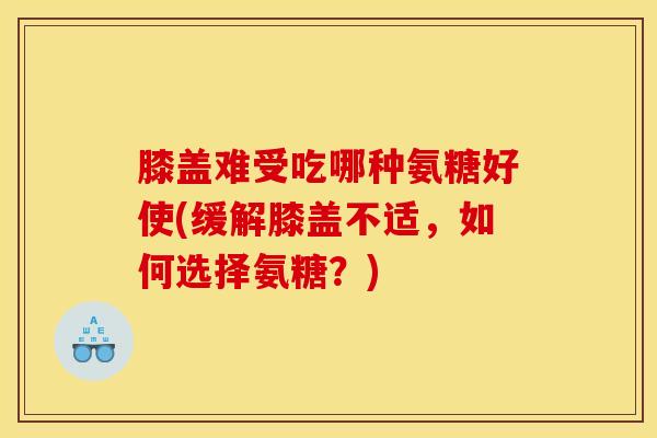 膝盖难受吃哪种氨糖好使(缓解膝盖不适，如何选择氨糖？)