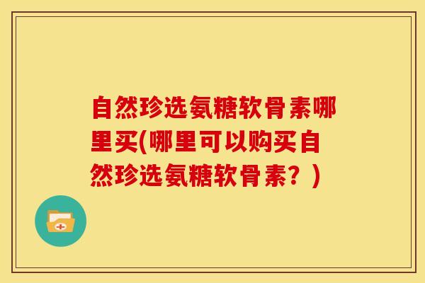 自然珍选氨糖软骨素哪里买(哪里可以购买自然珍选氨糖软骨素？)
