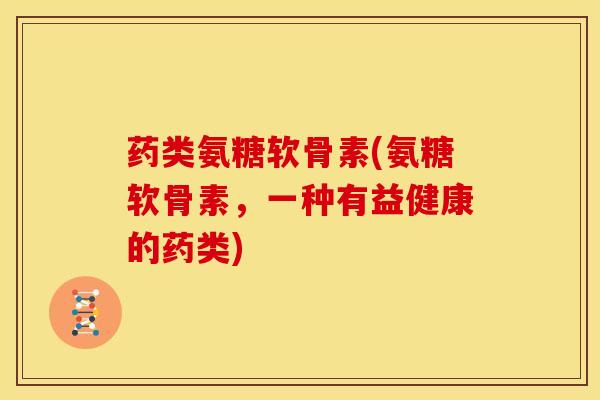 药类氨糖软骨素(氨糖软骨素，一种有益健康的药类)