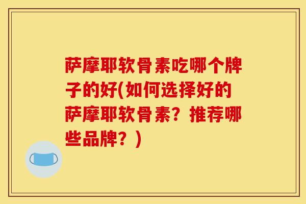 萨摩耶软骨素吃哪个牌子的好(如何选择好的萨摩耶软骨素？推荐哪些品牌？)