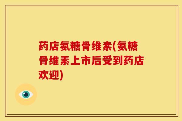 药店氨糖骨维素(氨糖骨维素上市后受到药店欢迎)