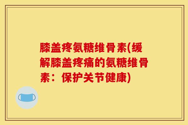 膝盖疼氨糖维骨素(缓解膝盖疼痛的氨糖维骨素：保护关节健康)