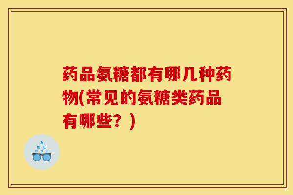 药品氨糖都有哪几种药物(常见的氨糖类药品有哪些？)