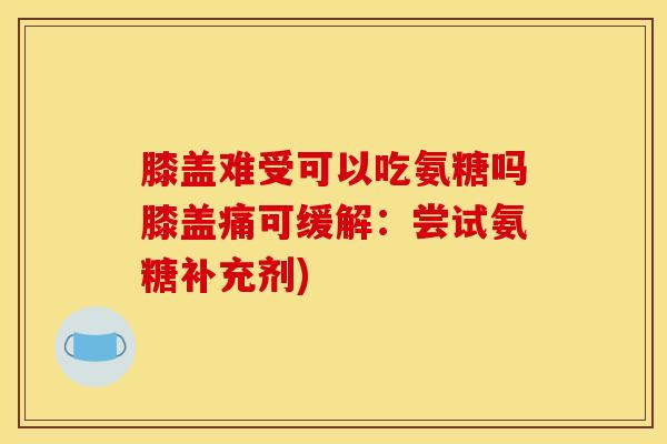 膝盖难受可以吃氨糖吗膝盖痛可缓解：尝试氨糖补充剂)
