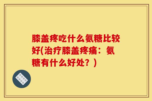 膝盖疼吃什么氨糖比较好(治疗膝盖疼痛：氨糖有什么好处？)