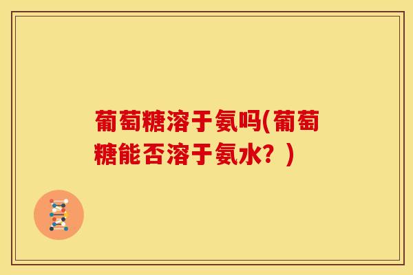 葡萄糖溶于氨吗(葡萄糖能否溶于氨水？)