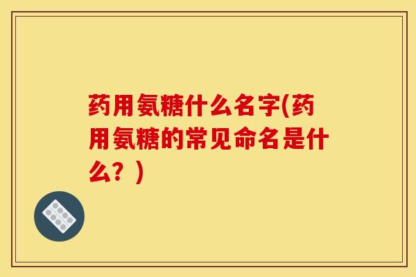 药用氨糖什么名字(药用氨糖的常见命名是什么？)