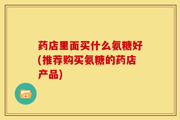 药店里面买什么氨糖好(推荐购买氨糖的药店产品)