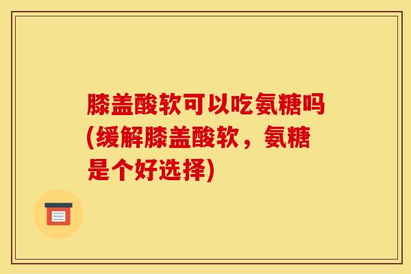 膝盖酸软可以吃氨糖吗(缓解膝盖酸软，氨糖是个好选择)