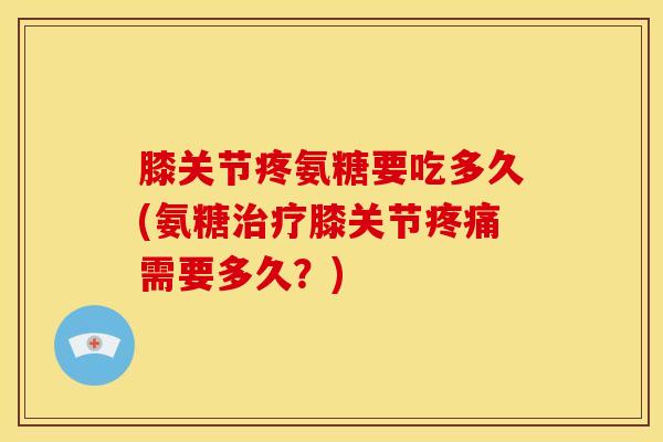 膝关节疼氨糖要吃多久(氨糖治疗膝关节疼痛需要多久？)