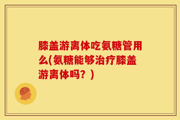 膝盖游离体吃氨糖管用么(氨糖能够治疗膝盖游离体吗？)