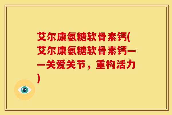 艾尔康氨糖软骨素钙(艾尔康氨糖软骨素钙——关爱关节，重构活力)
