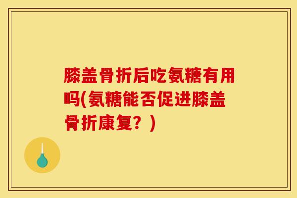 膝盖骨折后吃氨糖有用吗(氨糖能否促进膝盖骨折康复？)