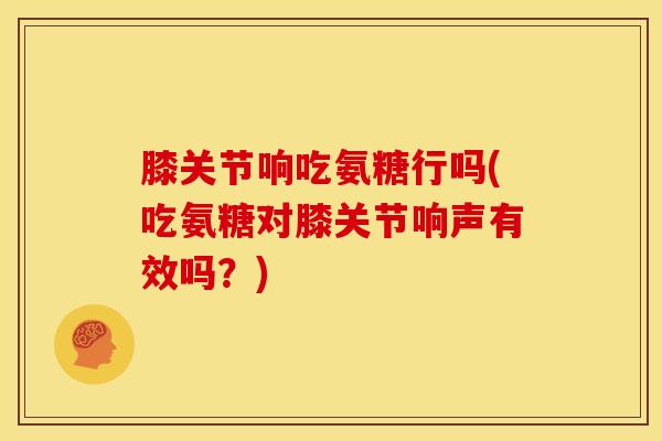 膝关节响吃氨糖行吗(吃氨糖对膝关节响声有效吗？)