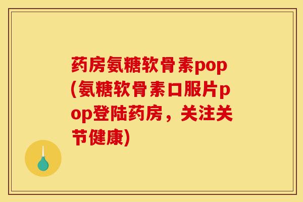 药房氨糖软骨素pop(氨糖软骨素口服片pop登陆药房，关注关节健康)