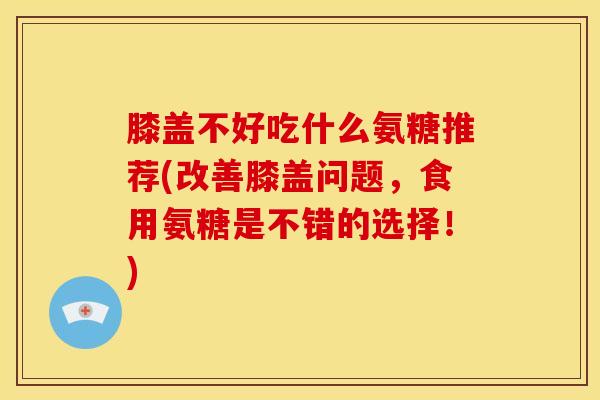 膝盖不好吃什么氨糖推荐(改善膝盖问题，食用氨糖是不错的选择！)