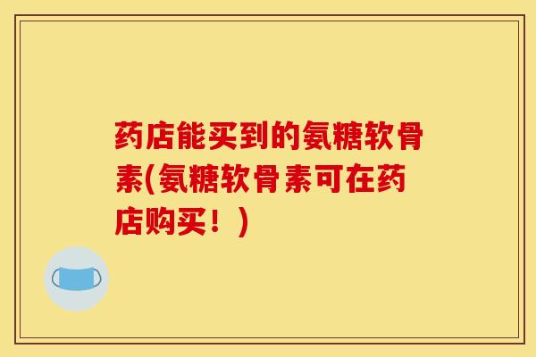药店能买到的氨糖软骨素(氨糖软骨素可在药店购买！)