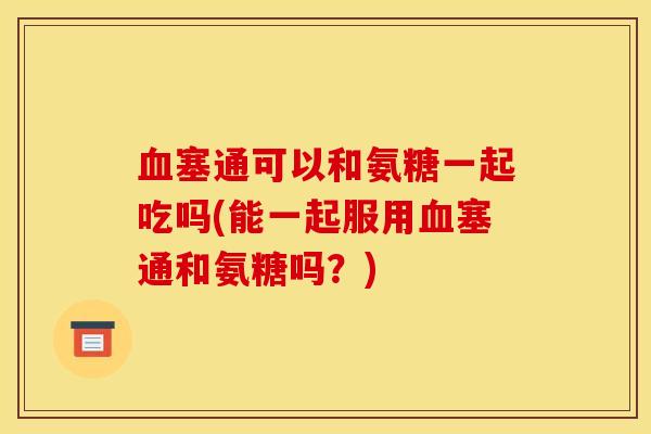 血塞通可以和氨糖一起吃吗(能一起服用血塞通和氨糖吗？)