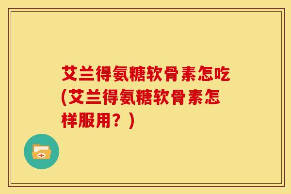 艾兰得氨糖软骨素怎吃(艾兰得氨糖软骨素怎样服用？)