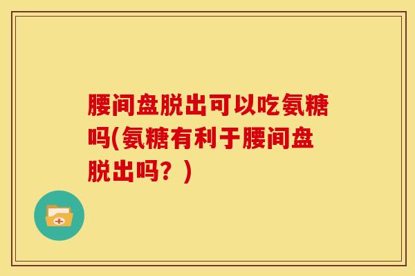 腰间盘脱出可以吃氨糖吗(氨糖有利于腰间盘脱出吗？)