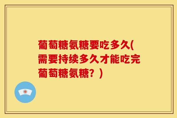 葡萄糖氨糖要吃多久(需要持续多久才能吃完葡萄糖氨糖？)