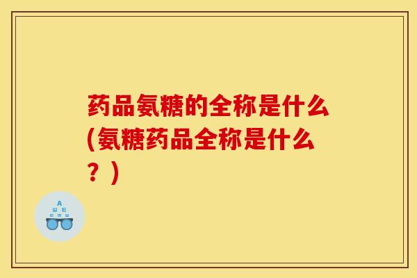 药品氨糖的全称是什么(氨糖药品全称是什么？)
