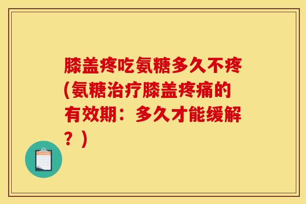 膝盖疼吃氨糖多久不疼(氨糖治疗膝盖疼痛的有效期：多久才能缓解？)