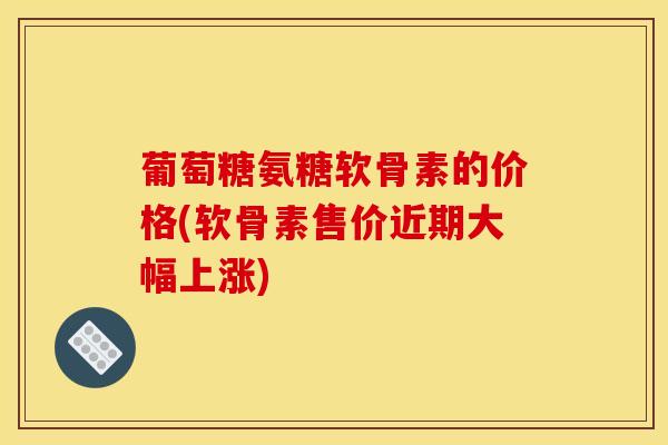 葡萄糖氨糖软骨素的价格(软骨素售价近期大幅上涨)