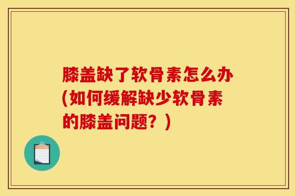 膝盖缺了软骨素怎么办(如何缓解缺少软骨素的膝盖问题？)
