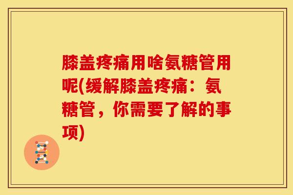 膝盖疼痛用啥氨糖管用呢(缓解膝盖疼痛：氨糖管，你需要了解的事项)
