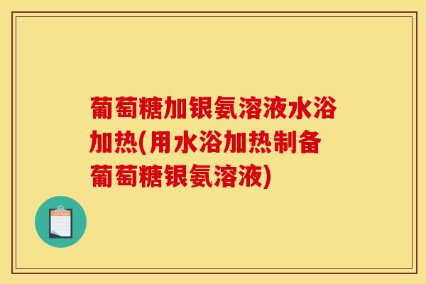 葡萄糖加银氨溶液水浴加热(用水浴加热制备葡萄糖银氨溶液)