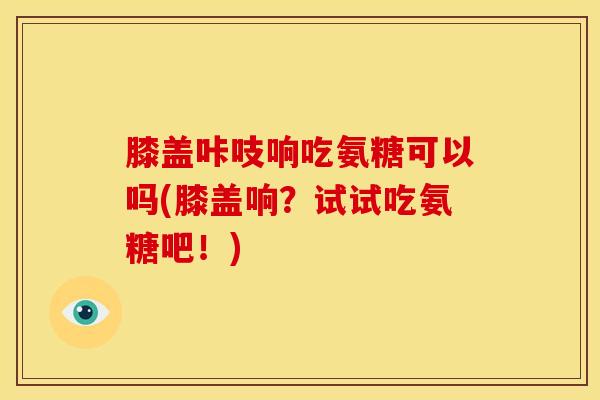 膝盖咔吱响吃氨糖可以吗(膝盖响？试试吃氨糖吧！)