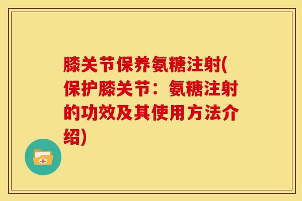 膝关节保养氨糖注射(保护膝关节：氨糖注射的功效及其使用方法介绍)
