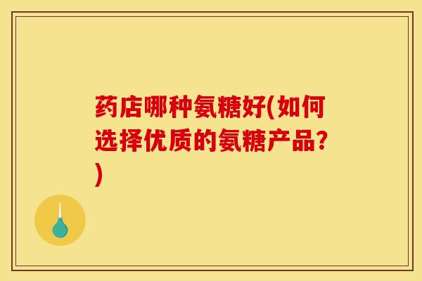 药店哪种氨糖好(如何选择优质的氨糖产品？)