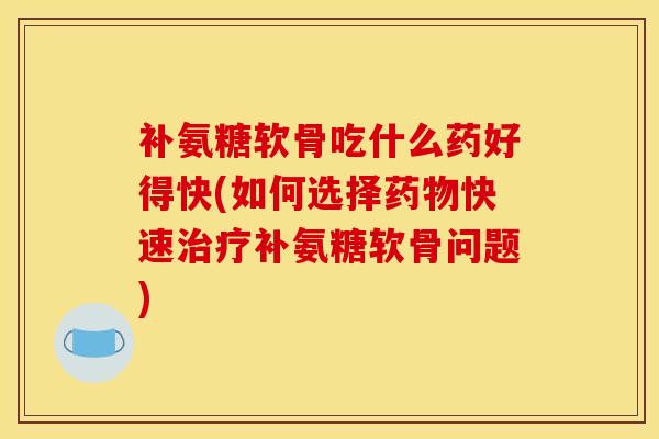 补氨糖软骨吃什么药好得快(如何选择药物快速治疗补氨糖软骨问题)