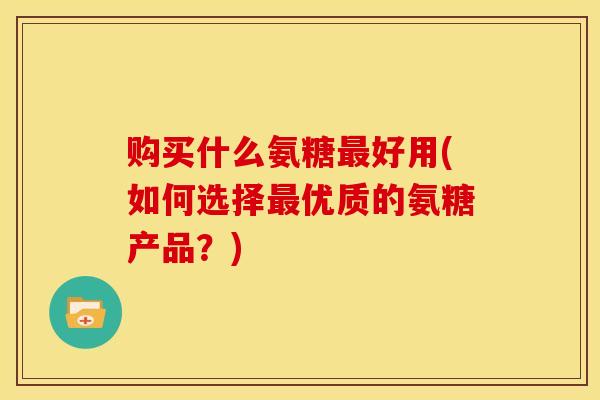 购买什么氨糖最好用(如何选择最优质的氨糖产品？)