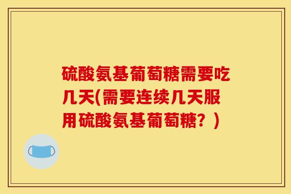 硫酸氨基葡萄糖需要吃几天(需要连续几天服用硫酸氨基葡萄糖？)