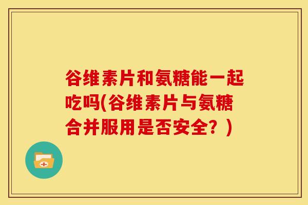 谷维素片和氨糖能一起吃吗(谷维素片与氨糖合并服用是否安全？)